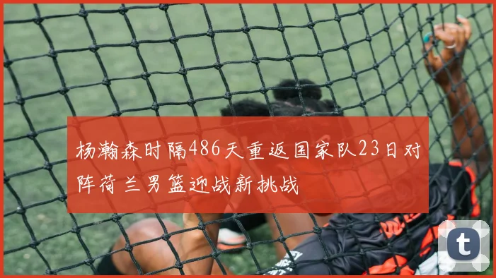 杨瀚森时隔486天重返国家队23日对阵荷兰男篮迎战新挑战