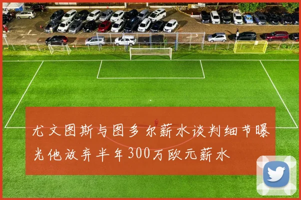 尤文图斯与图多尔薪水谈判细节曝光他放弃半年300万欧元薪水