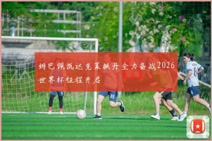 姆巴佩抵达克莱枫丹全力备战2026世界杯征程开启