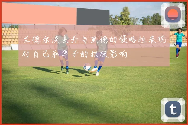 兰德尔谈麦丹与里德的侵略性表现对自己和华子的积极影响