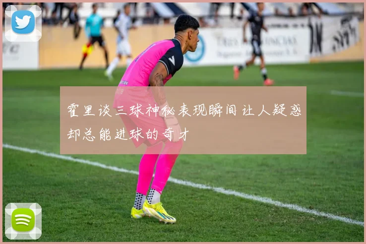 霍里谈三球神秘表现瞬间让人疑惑却总能进球的奇才