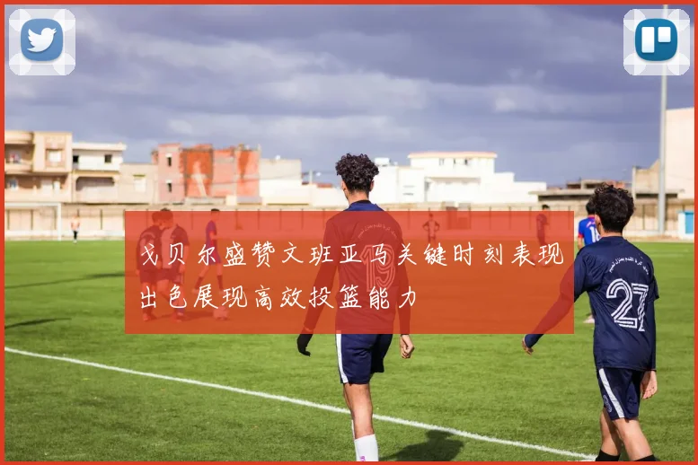 戈贝尔盛赞文班亚马关键时刻表现出色展现高效投篮能力