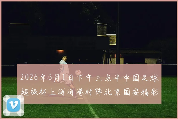 2026年3月1日下午三点半中国足球超级杯上海海港对阵北京国安精彩对决即将上演