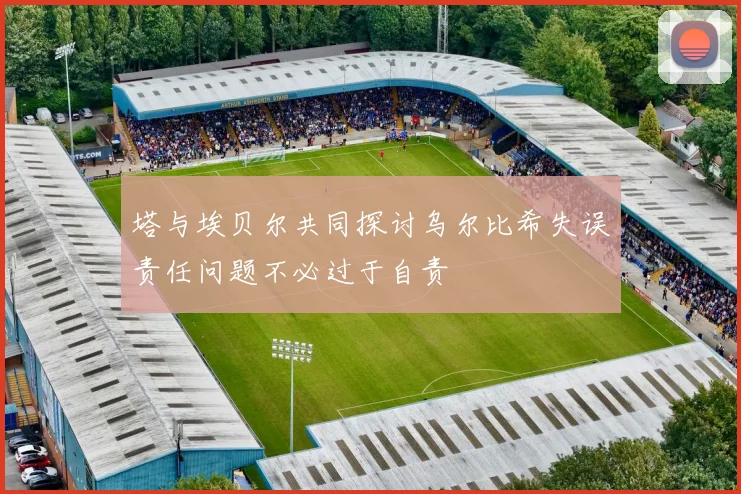 塔与埃贝尔共同探讨乌尔比希失误责任问题不必过于自责