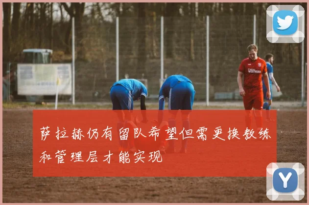 萨拉赫仍有留队希望但需更换教练和管理层才能实现