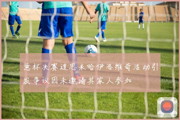 意杯决赛追思米哈伊洛维奇活动引发争议因未邀请其家人参加