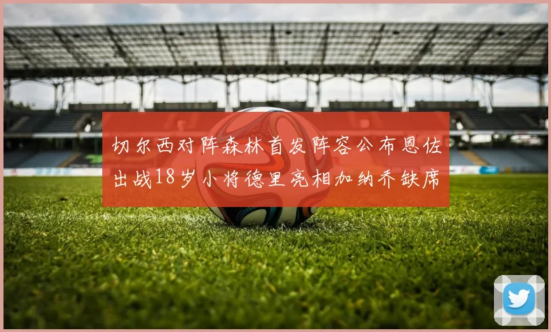 切尔西对阵森林首发阵容公布恩佐出战18岁小将德里亮相加纳乔缺席