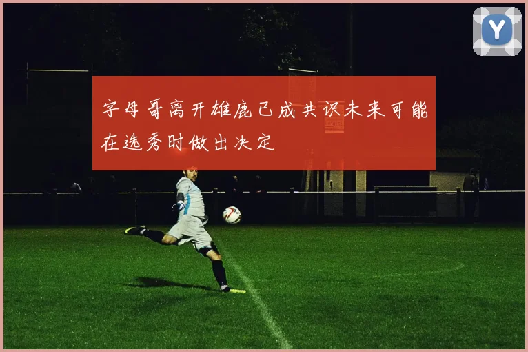 字母哥离开雄鹿已成共识未来可能在选秀时做出决定