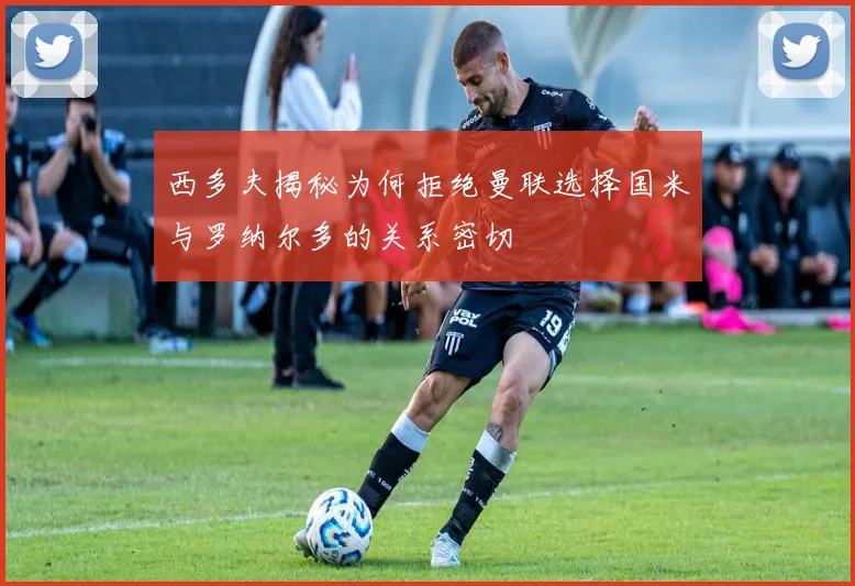 西多夫揭秘为何拒绝曼联选择国米与罗纳尔多的关系密切