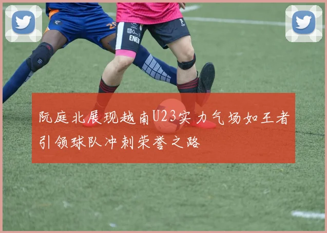 阮庭北展现越南U23实力气场如王者引领球队冲刺荣誉之路