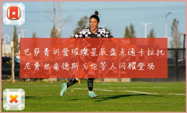 巴萨青训营璀璨星辰盘点通卡拉托尼费尔南德斯戈伦等人闪耀登场