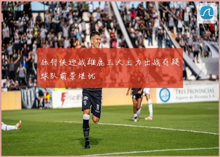 独行侠迎战雄鹿三大主力出战存疑球队前景堪忧