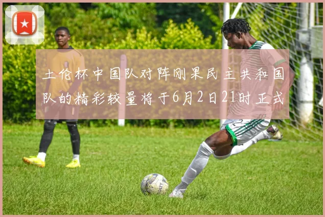土伦杯中国队对阵刚果民主共和国队的精彩较量将于6月2日21时正式开启
